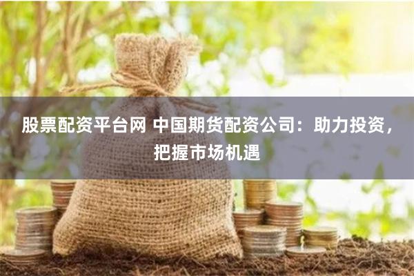 股票配资平台网 中国期货配资公司：助力投资，把握市场机遇