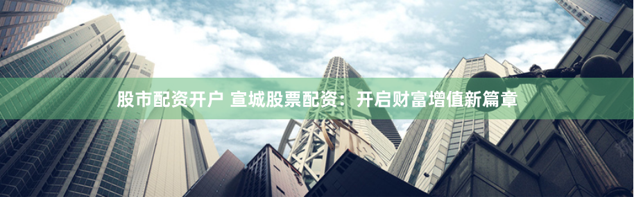 股市配资开户 宣城股票配资：开启财富增值新篇章