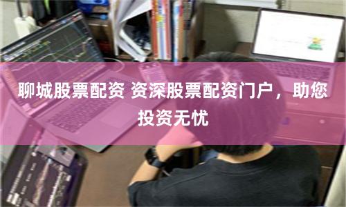 聊城股票配资 资深股票配资门户，助您投资无忧