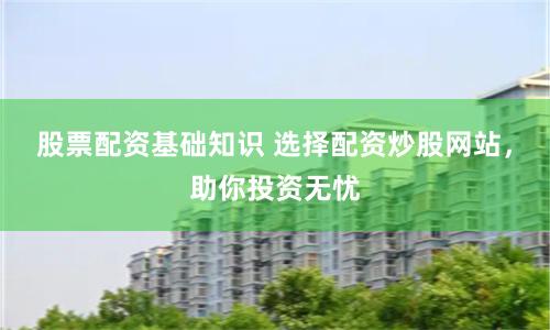 股票配资基础知识 选择配资炒股网站，助你投资无忧
