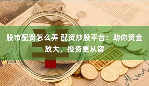 股市配资怎么弄 配资炒股平台：助你资金放大，投资更从容