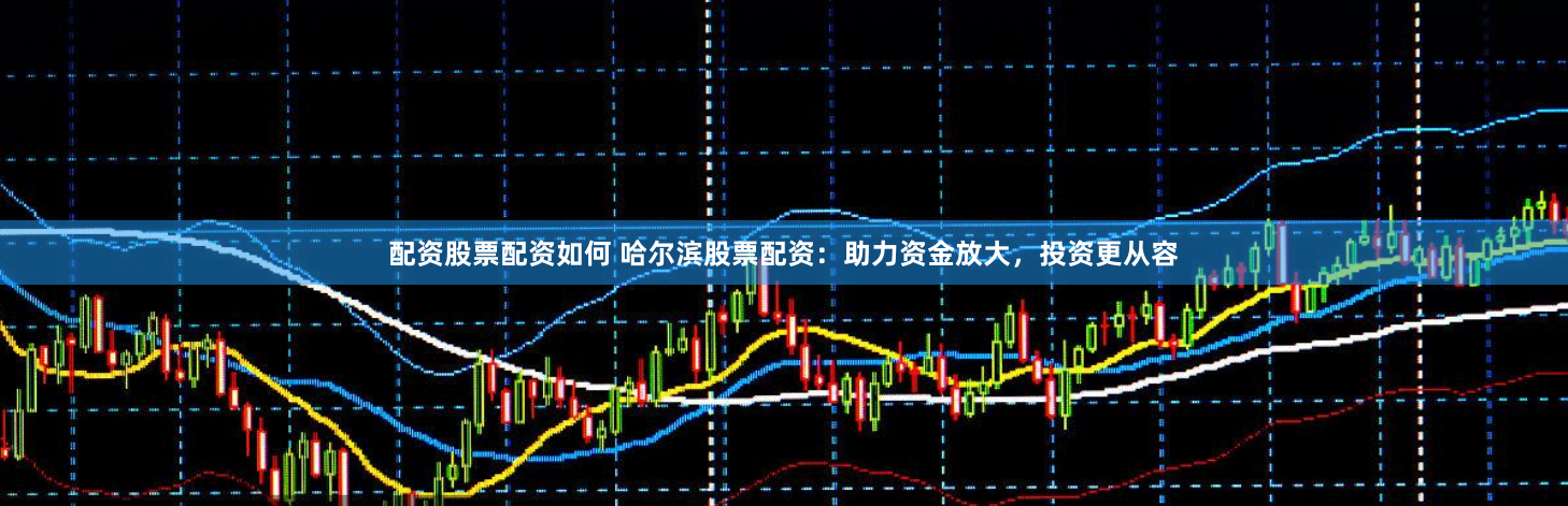 配资股票配资如何 哈尔滨股票配资：助力资金放大，投资更从容