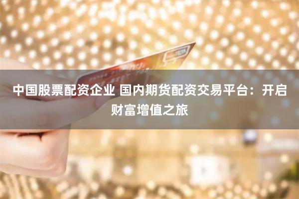 中国股票配资企业 国内期货配资交易平台：开启财富增值之旅