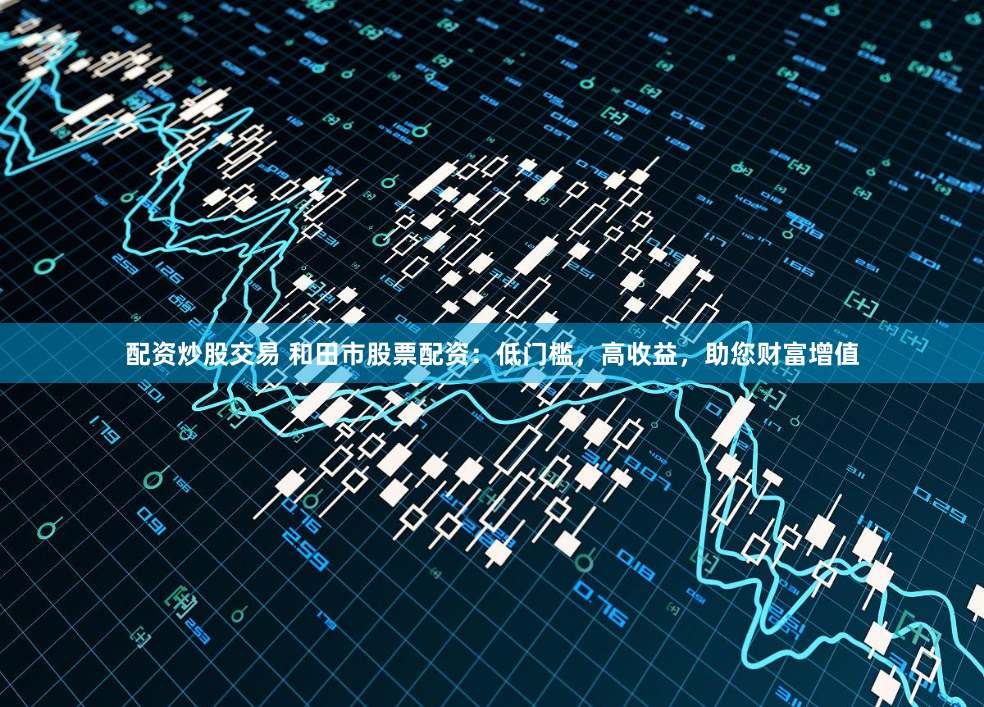 配资炒股交易 和田市股票配资：低门槛，高收益，助您财富增值