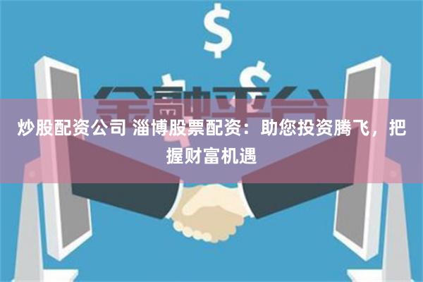炒股配资公司 淄博股票配资：助您投资腾飞，把握财富机遇