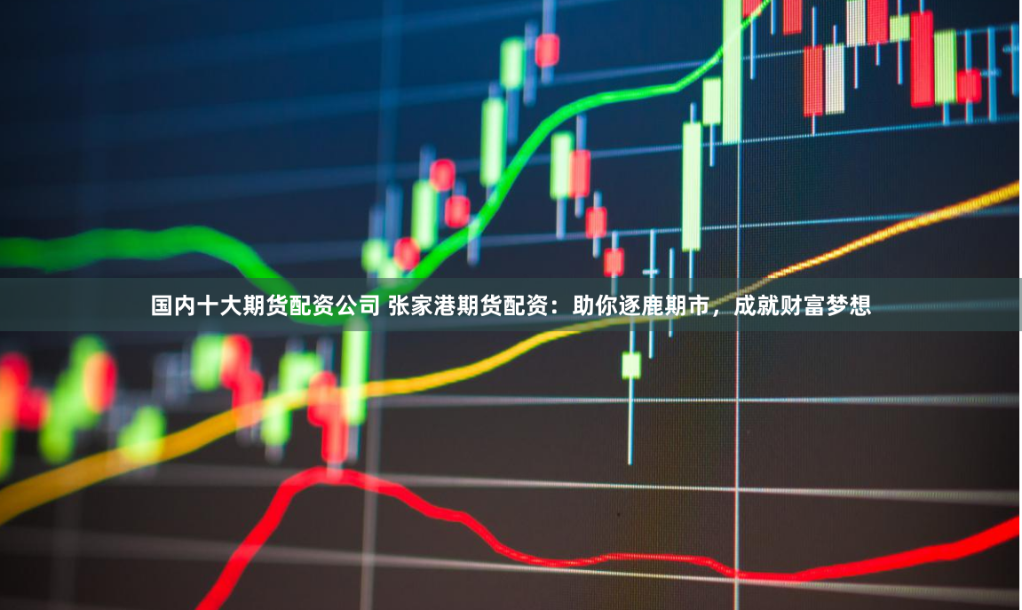 国内十大期货配资公司 张家港期货配资：助你逐鹿期市，成就财富梦想