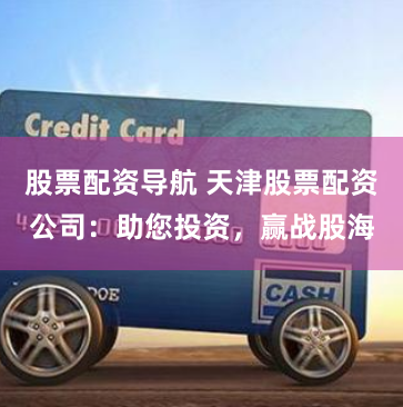 股票配资导航 天津股票配资公司：助您投资，赢战股海