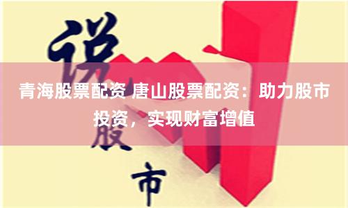 青海股票配资 唐山股票配资：助力股市投资，实现财富增值