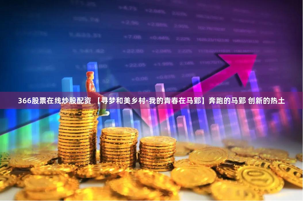 366股票在线炒股配资 【寻梦和美乡村·我的青春在马郢】奔跑的马郢 创新的热土