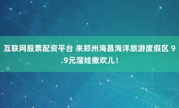 互联网股票配资平台 来郑州海昌海洋旅游度假区 9.9元溜娃撒欢儿！