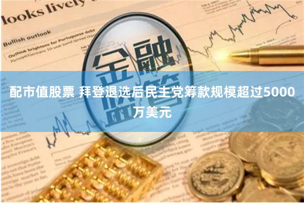 配市值股票 拜登退选后民主党筹款规模超过5000万美元