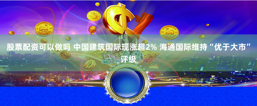 股票配资可以做吗 中国建筑国际现涨超2% 海通国际维持“优于大市”评级
