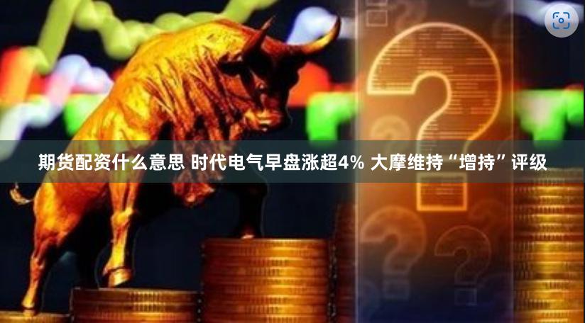 期货配资什么意思 时代电气早盘涨超4% 大摩维持“增持”评级