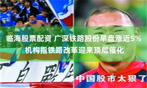 临海股票配资 广深铁路股份早盘涨近5% 机构指铁路改革迎来顶层催化