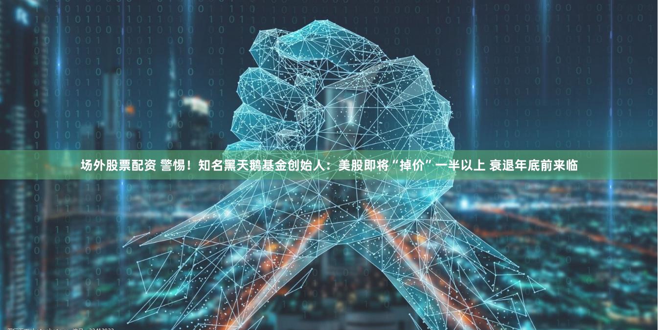 场外股票配资 警惕！知名黑天鹅基金创始人：美股即将“掉价”一半以上 衰退年底前来临