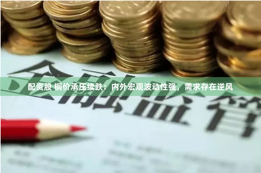 配资股 铜价承压续跌：内外宏观波动性强，需求存在逆风