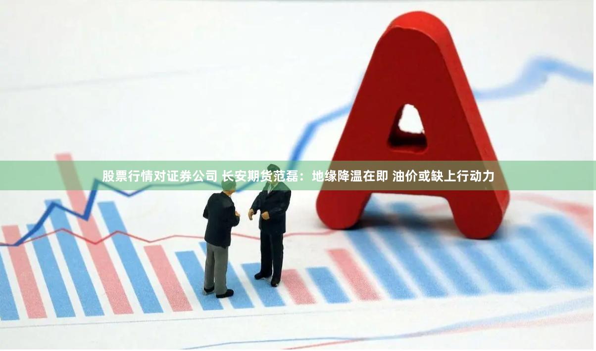 股票行情对证券公司 长安期货范磊：地缘降温在即 油价或缺上行动力