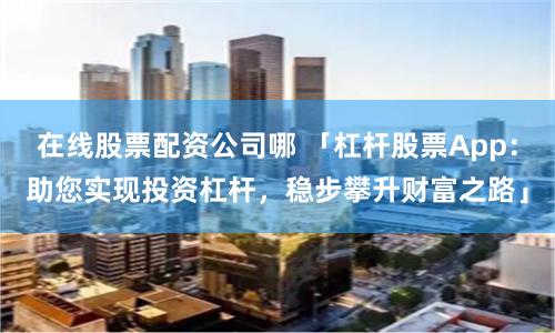 在线股票配资公司哪 「杠杆股票App：助您实现投资杠杆，稳步攀升财富之路」