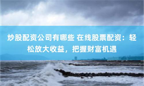 炒股配资公司有哪些 在线股票配资：轻松放大收益，把握财富机遇