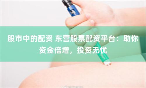 股市中的配资 东营股票配资平台：助你资金倍增，投资无忧
