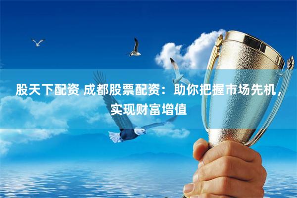 股天下配资 成都股票配资：助你把握市场先机，实现财富增值