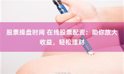 股票操盘时间 在线股票配资：助你放大收益，轻松理财
