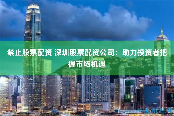 禁止股票配资 深圳股票配资公司：助力投资者把握市场机遇