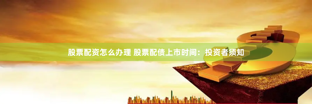 股票配资怎么办理 股票配债上市时间：投资者须知