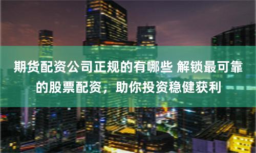 期货配资公司正规的有哪些 解锁最可靠的股票配资，助你投资稳健获利