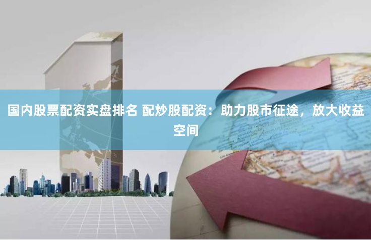国内股票配资实盘排名 配炒股配资：助力股市征途，放大收益空间