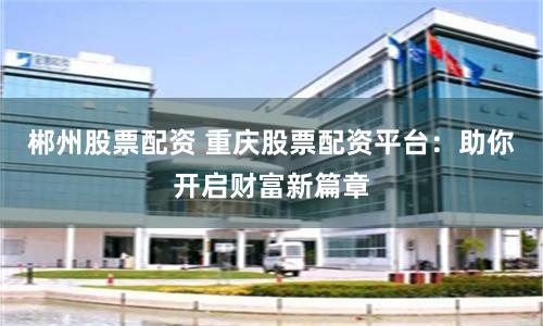 郴州股票配资 重庆股票配资平台：助你开启财富新篇章