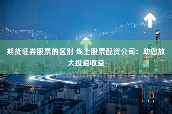 期货证券股票的区别 线上股票配资公司：助您放大投资收益