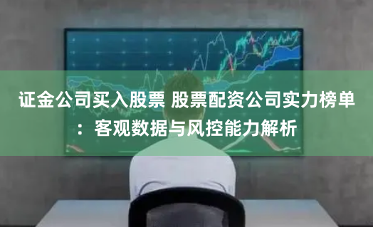 证金公司买入股票 股票配资公司实力榜单：客观数据与风控能力解析