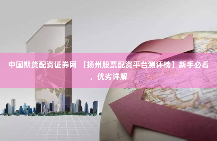 中国期货配资证券网 【扬州股票配资平台测评榜】新手必看，优劣详解