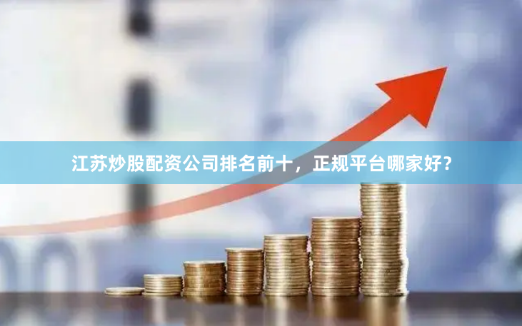 江苏炒股配资公司排名前十，正规平台哪家好？